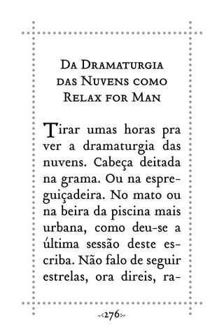 Da Dramaturgia
das Nuvens como
Relax for Man
Tirar umas horas pra
ver a dramaturgia das
nuvens. Cabeça deitada
na grama. Ou na espre-
guiçadeira. No mato ou
na beira da piscina mais
urbana, como deu-se a
última sessão deste es-
criba. Não falo de seguir
estrelas, ora direis, ra-
276
 