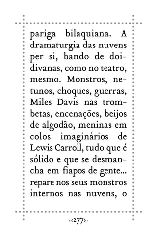 pariga bilaquiana. A
dramaturgia das nuvens
per si, bando de doi-
divanas, como no teatro,
mesmo. Monstros, ne-
tunos, choques, guerras,
Miles Davis nas trom-
betas, encenações, beijos
de algodão, meninas em
colos imaginários de
Lewis Carroll, tudo que é
sólido e que se desman-
cha em fiapos de gente...
repare nos seus monstros
internos nas nuvens, o
277
 
