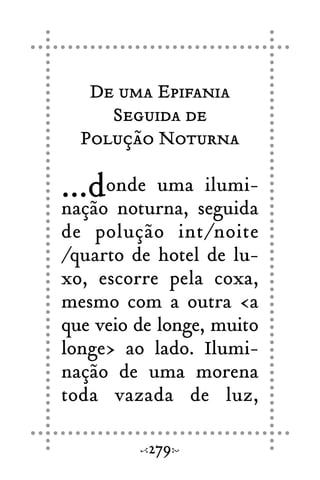 De uma Epifania
Seguida de
Polução Noturna
...donde uma ilumi-
nação noturna, seguida
de polução int/noite
/quarto de hotel de lu-
xo, escorre pela coxa,
mesmo com a outra <a
que veio de longe, muito
longe> ao lado. Ilumi-
nação de uma morena
toda vazada de luz,
279
 