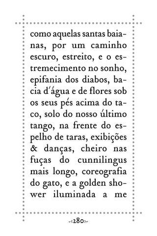 como aquelas santas baia-
nas, por um caminho
escuro, estreito, e o es-
tremecimento no sonho,
epifania dos diabos, ba-
cia d´água e de flores sob
os seus pés acima do ta-
co, solo do nosso último
tango, na frente do es-
pelho de taras, exibições
& danças, cheiro nas
fuças do cunnilingus
mais longo, coreografia
do gato, e a golden sho-
wer iluminada a me
280
 