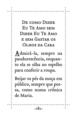 De como Dizer
Eu Te Amo sem
Dizer Eu Te Amo
e sem Gastar os
Olhos da Cara
Admirá-la, sempre na
paudurescência, enquan-
to ela se olha no espelho
para conferir a roupa.
Beijar os pés da moça em
público, sempre que pos-
sa, como numa crônica
de Maria.
282
 