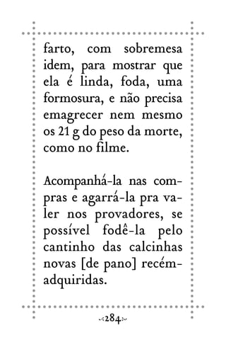 farto, com sobremesa
idem, para mostrar que
ela é linda, foda, uma
formosura, e não precisa
emagrecer nem mesmo
os 21 g do peso da morte,
como no filme.
Acompanhá-la nas com-
pras e agarrá-la pra va-
ler nos provadores, se
possível fodê-la pelo
cantinho das calcinhas
novas [de pano] recém-
adquiridas.
284
 