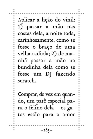 Aplicar a lição do vinil:
1) passar a mão nas
costas dela, a noite toda,
carinhosamente, como se
fosse o braço de uma
velha radiola; 2) de ma-
nhã passar a mão na
bundinha dela como se
fosse um DJ fazendo
scratch.
Comprar, de vez em quan-
do, um patê especial pa-
ra o felino dela – os ga-
tos estão para o amor
285
 