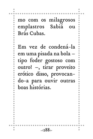 mo com os milagrosos
emplastros Sabiá ou
Brás Cubas.
Em vez de condená-la
em uma pisada na bola –
tipo foder gostoso com
outro! –, tirar proveito
erótico disso, provocan-
do-a para ouvir outras
boas histórias.
288
 