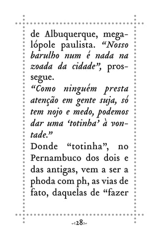 de Albuquerque, mega-
lópole paulista. “Nosso
barulho num é nada na
zoada da cidade”, pros-
segue.
“Como ninguém presta
atenção em gente suja, só
tem nojo e medo, podemos
dar uma ‘totinha’ à von-
tade.”
Donde “totinha”, no
Pernambuco dos dois e
das antigas, vem a ser a
phoda com ph, as vias de
fato, daquelas de “fazer
28
 