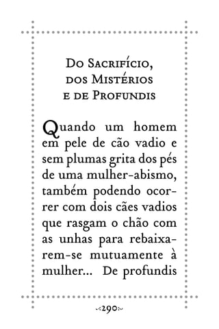Do Sacrifício,
dos Mistérios
e de Profundis
Quando um homem
em pele de cão vadio e
sem plumas grita dos pés
de uma mulher-abismo,
também podendo ocor-
rer com dois cães vadios
que rasgam o chão com
as unhas para rebaixa-
rem-se mutuamente à
mulher... De profundis
290
 