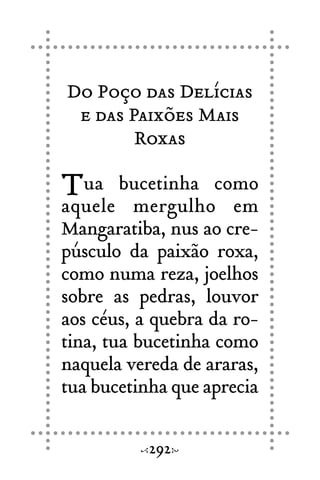 Do Poço das Delícias
e das Paixões Mais
Roxas
Tua bucetinha como
aquele mergulho em
Mangaratiba, nus ao cre-
púsculo da paixão roxa,
como numa reza, joelhos
sobre as pedras, louvor
aos céus, a quebra da ro-
tina, tua bucetinha como
naquela vereda de araras,
tua bucetinha que aprecia
292
 