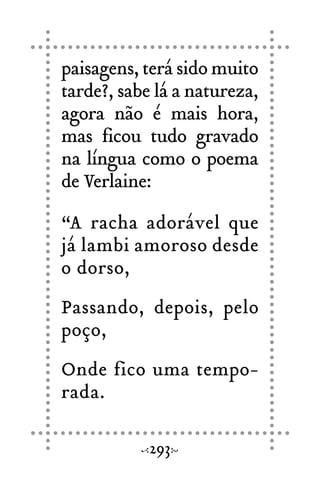 paisagens, terá sido muito
tarde?, sabe lá a natureza,
agora não é mais hora,
mas ficou tudo gravado
na língua como o poema
de Verlaine:
“A racha adorável que
já lambi amoroso desde
o dorso,
Passando, depois, pelo
poço,
Onde fico uma tempo-
rada.
293
 