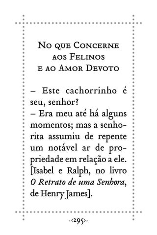 No que Concerne
aos Felinos
e ao Amor Devoto
– Este cachorrinho é
seu, senhor?
– Era meu até há alguns
momentos; mas a senho-
rita assumiu de repente
um notável ar de pro-
priedade em relação a ele.
[Isabel e Ralph, no livro
O Retrato de uma Senhora,
de Henry James].
295
 