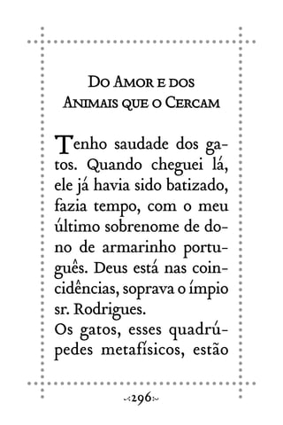 DoAmoredos
AnimaisqueoCercam
Tenho saudade dos ga-
tos. Quando cheguei lá,
ele já havia sido batizado,
fazia tempo, com o meu
último sobrenome de do-
no de armarinho portu-
guês. Deus está nas coin-
cidências,sopravaoímpio
sr. Rodrigues.
Os gatos, esses quadrú-
pedes metafísicos, estão
296
 