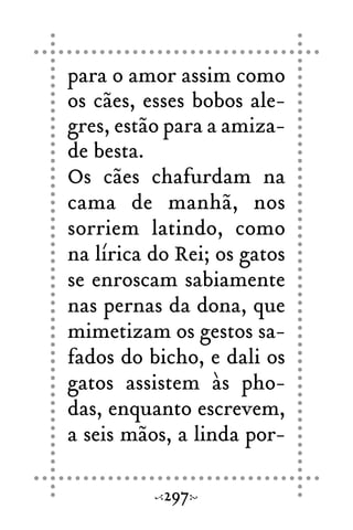 para o amor assim como
os cães, esses bobos ale-
gres, estão para a amiza-
de besta.
Os cães chafurdam na
cama de manhã, nos
sorriem latindo, como
na lírica do Rei; os gatos
se enroscam sabiamente
nas pernas da dona, que
mimetizam os gestos sa-
fados do bicho, e dali os
gatos assistem às pho-
das, enquanto escrevem,
a seis mãos, a linda por-
297
 