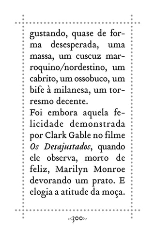 gustando, quase de for-
ma desesperada, uma
massa, um cuscuz mar-
roquino/nordestino, um
cabrito, um ossobuco, um
bife à milanesa, um tor-
resmo decente.
Foi embora aquela fe-
licidade demonstrada
por Clark Gable no filme
Os Desajustados, quando
ele observa, morto de
feliz, Marilyn Monroe
devorando um prato. E
elogia a atitude da moça.
300
 