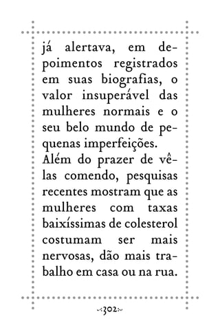 já alertava, em de-
poimentos registrados
em suas biografias, o
valor insuperável das
mulheres normais e o
seu belo mundo de pe-
quenas imperfeições.
Além do prazer de vê-
las comendo, pesquisas
recentes mostram que as
mulheres com taxas
baixíssimas de colesterol
costumam ser mais
nervosas, dão mais tra-
balho em casa ou na rua.
302
 