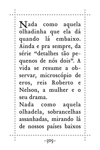 Nada como aquela
olhadinha que ela dá
quando lá embaixo.
Ainda e pra sempre, da
série “detalhes tão pe-
quenos de nós dois”. A
vida se resume a ob-
servar, microscópio de
eros, reis Roberto e
Nelson, a mulher e o
seu drama.
Nada como aquela
olhadela, sobrancelhas
assanhadas, mirando lá
de nossos países baixos
305
 