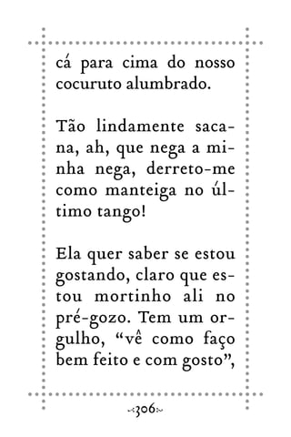 cá para cima do nosso
cocuruto alumbrado.
Tão lindamente saca-
na, ah, que nega a mi-
nha nega, derreto-me
como manteiga no úl-
timo tango!
Ela quer saber se estou
gostando, claro que es-
tou mortinho ali no
pré-gozo. Tem um or-
gulho, “vê como faço
bem feito e com gosto”,
306
 