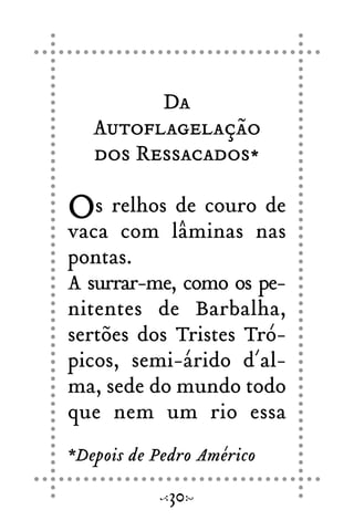 Da
Autoflagelação
dos Ressacados*
Os relhos de couro de
vaca com lâminas nas
pontas.
A surrar-me, como os pe-
nitentes de Barbalha,
sertões dos Tristes Tró-
picos, semi-árido d´al-
ma, sede do mundo todo
que nem um rio essa
30
*Depois de Pedro Américo
 