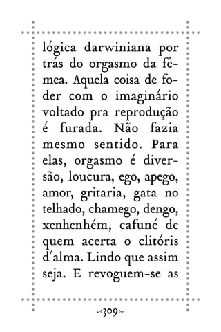 lógica darwiniana por
trás do orgasmo da fê-
mea. Aquela coisa de fo-
der com o imaginário
voltado pra reprodução
é furada. Não fazia
mesmo sentido. Para
elas, orgasmo é diver-
são, loucura, ego, apego,
amor, gritaria, gata no
telhado, chamego, dengo,
xenhenhém, cafuné de
quem acerta o clitóris
d´alma. Lindo que assim
seja. E revoguem-se as
309
 