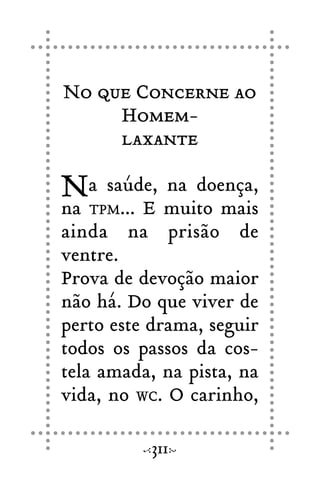 No que Concerne ao
Homem-
laxante
Na saúde, na doença,
na TPM... E muito mais
ainda na prisão de
ventre.
Prova de devoção maior
não há. Do que viver de
perto este drama, seguir
todos os passos da cos-
tela amada, na pista, na
vida, no WC. O carinho,
311
 