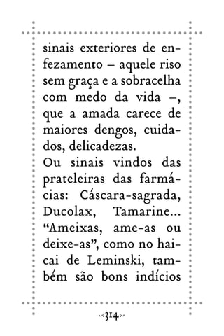 sinais exteriores de en-
fezamento – aquele riso
sem graça e a sobracelha
com medo da vida –,
que a amada carece de
maiores dengos, cuida-
dos, delicadezas.
Ou sinais vindos das
prateleiras das farmá-
cias: Cáscara-sagrada,
Ducolax, Tamarine...
“Ameixas, ame-as ou
deixe-as”, como no hai-
cai de Leminski, tam-
bém são bons indícios
314
 