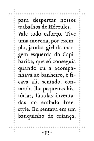 para despertar nossos
trabalhos de Hércules.
Vale todo esforço. Tive
uma morena, por exem-
plo, jambo-girl da mar-
gem esquerda do Capi-
baribe, que só conseguia
quando eu a acompa-
nhava ao banheiro, e fi-
cava ali, sentado, con-
tando-lhe pequenas his-
tórias, fábulas inventa-
das no embalo free-
style. Eu sentava em um
banquinho de criança,
315
 