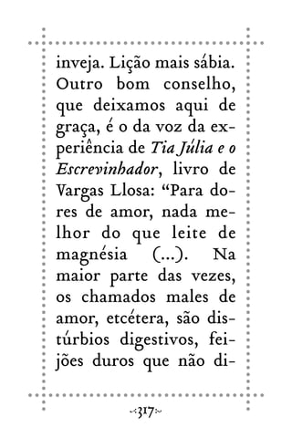 inveja. Lição mais sábia.
Outro bom conselho,
que deixamos aqui de
graça, é o da voz da ex-
periência de Tia Júlia e o
Escrevinhador, livro de
Vargas Llosa: “Para do-
res de amor, nada me-
lhor do que leite de
magnésia (...). Na
maior parte das vezes,
os chamados males de
amor, etcétera, são dis-
túrbios digestivos, fei-
jões duros que não di-
317
 