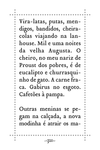 Vira-latas, putas, men-
digos, bandidos, cheira-
colas viajando na lan-
house. Mil e uma noites
da velha Augusta. O
cheiro, no meu nariz de
Proust dos pobres, é de
eucalipto e churrasqui-
nho de gato. A carne fra-
ca. Gabirus no esgoto.
Cafetões à pampa.
Outras meninas se pe-
gam na calçada, a nova
modinha é atrair os ma-
321
 