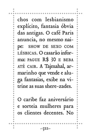 chos com lesbianismo
explícito, fantasia óbvia
das antigas. O café Paris
anuncia, no mesmo nai-
pe: SHOW DE SEXO COM
LÉSBICAS. Ocasarãoinfor-
ma: PAGUE R$ 30 E BEBA
ATÉ CAIR. A Tajmahal, ar-
marinho que vende e alu-
ga fantasias, exibe na vi-
trine as suas shere-zades.
O caribe faz aniversário
e sorteia mulheres para
os clientes decentes. No
322
 