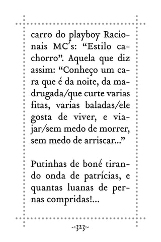carro do playboy Racio-
nais MC´s: “Estilo ca-
chorro”. Aquela que diz
assim: “Conheço um ca-
ra que é da noite, da ma-
drugada/que curte varias
fitas, varias baladas/ele
gosta de viver, e via-
jar/sem medo de morrer,
sem medo de arriscar...”
Putinhas de boné tiran-
do onda de patrícias, e
quantas luanas de per-
nas compridas!...
323
 