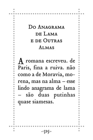 Do Anagrama
de Lama
e de Outras
Almas
A romana escreveu. de
Paris, fina a ruiva. não
como a de Moravia, mo-
rena, mas na alma – esse
lindo anagrama de lama
– são duas putinhas
quase siamesas.
325
 