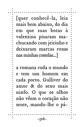 [quer conhecê-la, leia
mais bem abaixo, do dia
em que suas botas à
valentina pisaram ma-
chucando com jeitinho e
deixaram marcas roxas
nasminhascostelas...]
a romana roda o mundo
e tem um homem em
cada porto. Gulliver do
amor & do sexo mais
ninfo. O que os olhos
não vêem o coração não
sente, mando-lhe o pá-
326
 