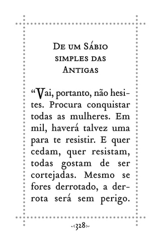 De um Sábio
simples das
Antigas
“Vai, portanto, não hesi-
tes. Procura conquistar
todas as mulheres. Em
mil, haverá talvez uma
para te resistir. E quer
cedam, quer resistam,
todas gostam de ser
cortejadas. Mesmo se
fores derrotado, a der-
rota será sem perigo.
328
 