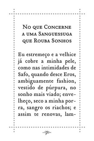 No que Concerne
a uma Sanguessuga
que Rouba Sonhos
Eu estremeço e a velhice
já cobre a minha pele,
como nas intimidades de
Safo, quando desce Eros,
ambiguamente fashion,
vestido de púrpura, no
sonho mais viado; enve-
lheço, seco a minha por-
ra, sangro os riachos; e
assim te renovas, lam-
32
 