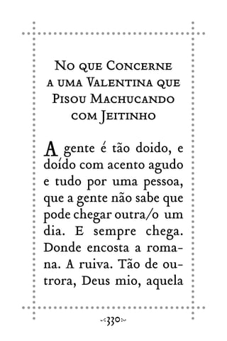 No que Concerne
a uma Valentina que
Pisou Machucando
com Jeitinho
A gente é tão doido, e
doído com acento agudo
e tudo por uma pessoa,
que a gente não sabe que
pode chegar outra/o um
dia. E sempre chega.
Donde encosta a roma-
na. A ruiva. Tão de ou-
trora, Deus mio, aquela
330
 