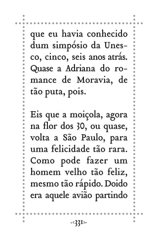 que eu havia conhecido
dum simpósio da Unes-
co, cinco, seis anos atrás.
Quase a Adriana do ro-
mance de Moravia, de
tão puta, pois.
Eis que a moiçola, agora
na flor dos 30, ou quase,
volta a São Paulo, para
uma felicidade tão rara.
Como pode fazer um
homem velho tão feliz,
mesmo tão rápido.Doido
era aquele avião partindo
331
 