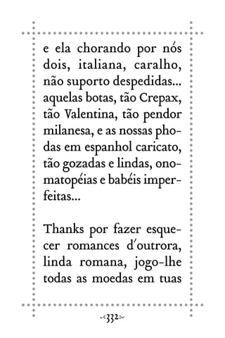 e ela chorando por nós
dois, italiana, caralho,
não suporto despedidas...
aquelas botas, tão Crepax,
tão Valentina, tão pendor
milanesa, e as nossas pho-
das em espanhol caricato,
tão gozadas e lindas, ono-
matopéias e babéis imper-
feitas...
Thanks por fazer esque-
cer romances d´outrora,
linda romana, jogo-lhe
todas as moedas em tuas
332
 