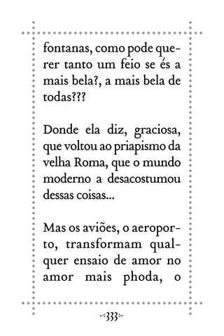 fontanas,comopodeque-
rer tanto um feio se és a
mais bela?, a mais bela de
todas???
Donde ela diz, graciosa,
quevoltouaopriapismoda
velha Roma, que o mundo
moderno a desacostumou
dessas coisas...
Mas os aviões, o aeropor-
to, transformam qual-
quer ensaio de amor no
amor mais phoda, o
333
 