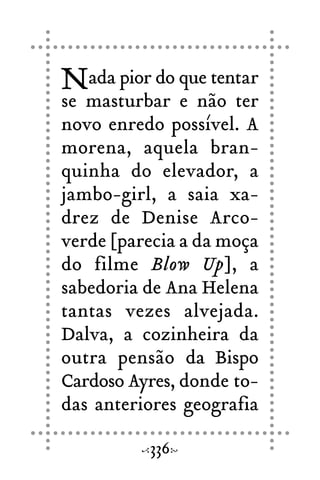 Nada pior do que tentar
se masturbar e não ter
novo enredo possível. A
morena, aquela bran-
quinha do elevador, a
jambo-girl, a saia xa-
drez de Denise Arco-
verde [parecia a da moça
do filme Blow Up], a
sabedoria de Ana Helena
tantas vezes alvejada.
Dalva, a cozinheira da
outra pensão da Bispo
Cardoso Ayres, donde to-
das anteriores geografia
336
 