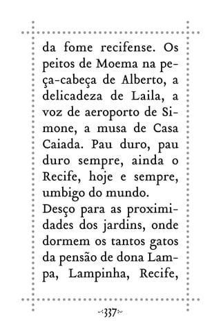 da fome recifense. Os
peitos de Moema na pe-
ça-cabeça de Alberto, a
delicadeza de Laila, a
voz de aeroporto de Si-
mone, a musa de Casa
Caiada. Pau duro, pau
duro sempre, ainda o
Recife, hoje e sempre,
umbigo do mundo.
Desço para as proximi-
dades dos jardins, onde
dormem os tantos gatos
da pensão de dona Lam-
pa, Lampinha, Recife,
337
 