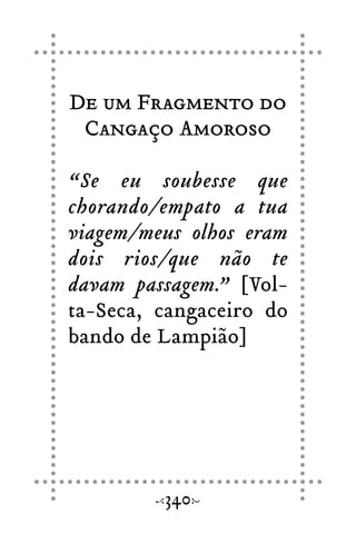 De um Fragmento do
Cangaço Amoroso
“Se eu soubesse que
chorando/empato a tua
viagem/meus olhos eram
dois rios/que não te
davam passagem.” [Vol-
ta-Seca, cangaceiro do
bando de Lampião]
340
 