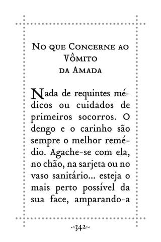 No que Concerne ao
Vômito
da Amada
Nada de requintes mé-
dicos ou cuidados de
primeiros socorros. O
dengo e o carinho são
sempre o melhor remé-
dio. Agache-se com ela,
no chão, na sarjeta ou no
vaso sanitário... esteja o
mais perto possível da
sua face, amparando-a
342
 