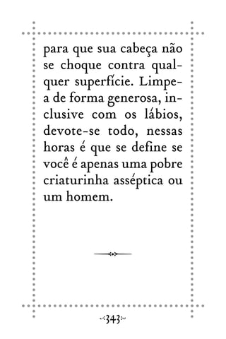 para que sua cabeça não
se choque contra qual-
quer superfície. Limpe-
a de forma generosa, in-
clusive com os lábios,
devote-se todo, nessas
horas é que se define se
você é apenas uma pobre
criaturinha asséptica ou
um homem.
343
 