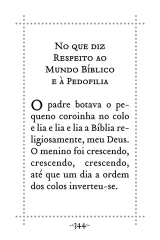 No que diz
Respeito ao
Mundo Bíblico
e à Pedofilia
O padre botava o pe-
queno coroinha no colo
e lia e lia e lia a Bíblia re-
ligiosamente, meu Deus.
O menino foi crescendo,
crescendo, crescendo,
até que um dia a ordem
dos colos inverteu-se.
344
 