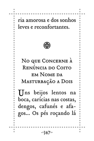 ria amorosa e dos sonhos
leves e reconfortantes.
No que Concerne à
Renúncia do Coito
em Nome da
Masturbação a Dois
Uns beijos lentos na
boca, carícias nas costas,
dengos, cafunés e afa-
gos... Os pés roçando lá
347
 