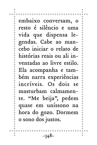 embaixo conversam, o
resto é silêncio e uma
vida que dispensa le-
gendas. Cabe ao man-
cebo iniciar o relato de
histórias reais ou ali in-
ventadas ao livre estilo.
Ela acompanha e tam-
bém narra experiências
incríveis. Os dois se
masturbam calmamen-
te. “Me beija”, pedem
quase em uníssono na
hora do gozo. Dormem
o sono dos justos.
348
 