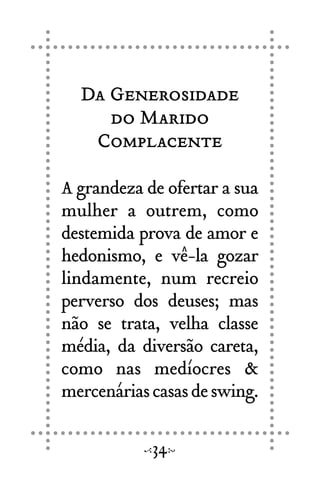 Da Generosidade
do Marido
Complacente
A grandeza de ofertar a sua
mulher a outrem, como
destemida prova de amor e
hedonismo, e vê-la gozar
lindamente, num recreio
perverso dos deuses; mas
não se trata, velha classe
média, da diversão careta,
como nas medíocres &
mercenáriascasasdeswing.
34
 