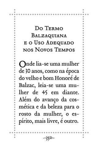 Do Termo
Balzaquiana
e o Uso Adequado
nos Novos Tempos
Onde lia-se uma mulher
de 30 anos, como na época
dovelhoebomHonoréde
Balzac, leia-se uma mu-
lher de 45 em diante.
Além do avanço da cos-
mética e da beleza para o
rosto da mulher, o es-
pírito, mais livre, é outro.
350
 