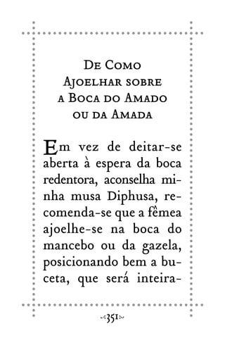 De Como
Ajoelhar sobre
a Boca do Amado
ou da Amada
Em vez de deitar-se
aberta à espera da boca
redentora, aconselha mi-
nha musa Diphusa, re-
comenda-se que a fêmea
ajoelhe-se na boca do
mancebo ou da gazela,
posicionando bem a bu-
ceta, que será inteira-
351
 