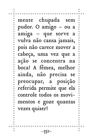 mente chupada sem
pudor. O amigo – ou a
amiga – que sorve a
vulva não cansa jamais,
pois não carece mover a
cabeça, uma vez que a
ação se concentra na
boca! A fêmea, melhor
ainda, não precisa se
preocupar, a posição
referida permite que ela
controle todos os movi-
mentos e goze quantas
vezes quiser!
352
 