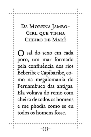 Da Morena Jambo-
Girl que tinha
Cheiro de Maré
O sal do sexo em cada
poro, um mar formado
pela confluência dos rios
BeberibeeCapibaribe,co-
mo na megalomania do
Pernambuco das antigas.
Ela voltava do remo com
cheirodetodososhomens
e me phodia como se eu
todos os homens fosse.
353
 
