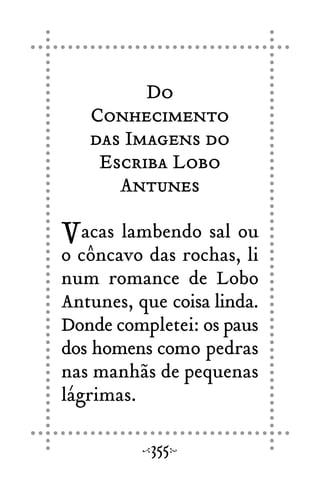 Do
Conhecimento
das Imagens do
Escriba Lobo
Antunes
Vacas lambendo sal ou
o côncavo das rochas, li
num romance de Lobo
Antunes, que coisa linda.
Donde completei: os paus
dos homens como pedras
nas manhãs de pequenas
lágrimas.
355
 
